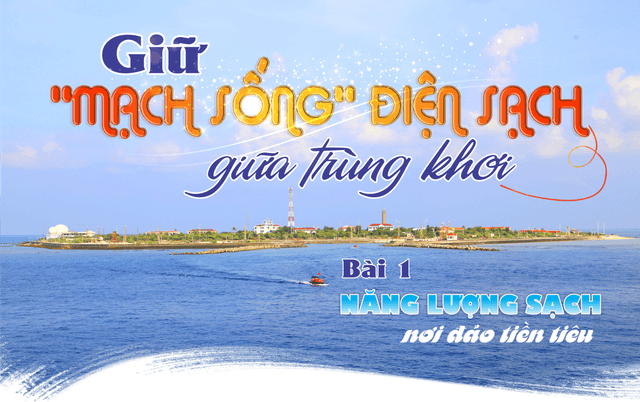 GIỮ "MẠCH SỐNG" ĐIỆN SẠCH GIỮA TRÙNG KHƠI - Bài 1: Năng lượng sạch nơi đảo tiền tiêu